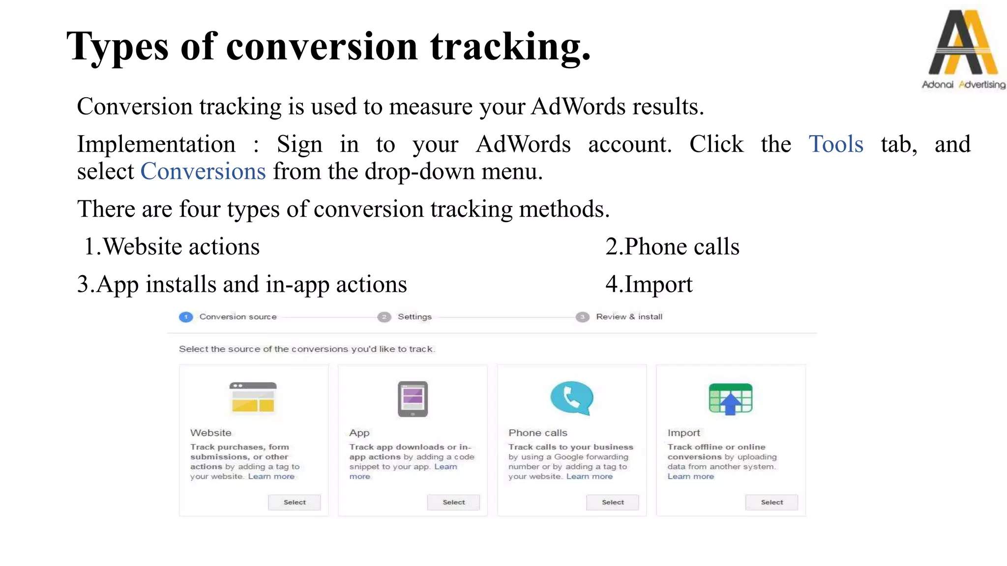 Types of conversion tracking.
Conversion tracking is used to measure your AdWords results.
Implementation : Sign in to your AdWords account. Click the Tools tab, and
select Conversions from the drop-down menu.
There are four types of conversion tracking methods.
1.Website actions 2.Phone calls
3.App installs and in-app actions 4.Import
 
