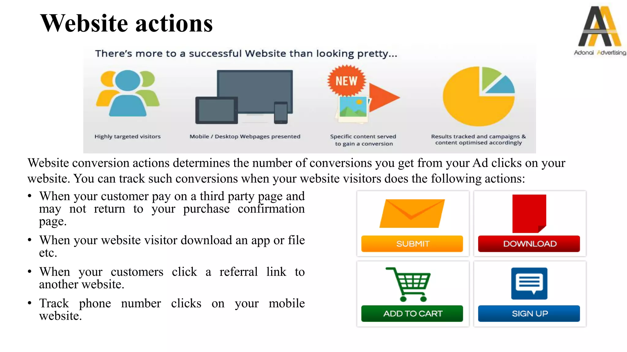 Website actions
• When your customer pay on a third party page and
may not return to your purchase confirmation
page.
• When your website visitor download an app or file
etc.
• When your customers click a referral link to
another website.
• Track phone number clicks on your mobile
website.
Website conversion actions determines the number of conversions you get from your Ad clicks on your
website. You can track such conversions when your website visitors does the following actions:
 