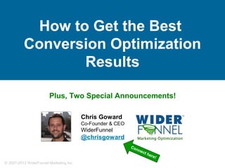 How to Get the Best
          Conversion Optimization
                  Results

                       Plus, Two Special Announcements!

                                        Chris Goward
                                        Co-Founder & CEO
                                        WiderFunnel
                                        @chrisgoward
                                                           Co
                                                              nn   ect
                                                                       her
Tweet this: @chrisgoward #cs12 #cro                                        e!
© 2007-2012 WiderFunnel Marketing Inc. | widerfunnel.com
 