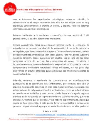 P á g i n a 10 | 13
Encuentra más recursos en www.evangelioverdadero.com | www.facebook.com/ministerioevangelioverdadero
uno le interesan las experiencias psicológicas, entonces coincido, la
adolescencia es el mejor momento para ella. En esa etapa todo es muy
explosivo; sencillamente se prende un cerillo, y explota. Pero no estamos
interesados en cambios psicológicos.
Estamos hablando de la verdadera conversión cristiana, espiritual. Y allí,
gracias a Dios, la edad es totalmente irrelevante.
Hemos considerado estas cosas porque siempre existe la tendencia de
estandarizar el aspecto variable de la conversión. A veces le sucede al
evangelista, que desea que todos acepten a Cristo de la misma forma, y duda
de los convertidos a menos que sean todos iguales. Pero nos puede suceder a
nosotros también, todos queremos ser iguales. Esa es una de las cosas
peligrosas acerca de leer de las experiencias de otros; consciente o
inconscientemente, tenemos la tendencia a reproducirlas. Es parte de nuestra
composición y de nuestra naturaleza: somos imitadores, y si nos gusta algo
que vemos en alguno, entonces quisiéramos que eso mismo fuera cierto de
nosotros también.
Además, tenemos la tendencia de concentrarnos en manifestaciones
particulares de la conversión. Los sentimientos, por ejemplo, son solo un
aspecto, no obstante ponemos en ellos todo nuestro énfasis. Esto puede ser
extremadamente peligroso porque los sentimientos, como ya lo he indicado,
es uno de varios variables, y este camino puede llevar a la tragedia. Algunos
siempre están insistiendo en la presencia de una cualidad variable, que no es
esencial. Creyendo que es esencial, y no haberla experimentado, dicen que
nunca se han convertido. Y esto puede llevar a incontables e innecesarios
pesares… si postulamos1 algo que es variable e insistimos en ello, podemos
 