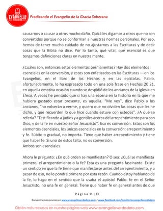 P á g i n a 11 | 13
Encuentra más recursos en www.evangelioverdadero.com | www.facebook.com/ministerioevangelioverdadero
causarnos o causar a otros mucho daño. Quizá les digamos a otros que no son
convertidos porque no se conforman a nuestras normas personales. Por eso,
hemos de tener mucho cuidado de no ajustarnos a las Escrituras y de decir
cosas que la Biblia no dice. Por lo tanto, qué vital, qué esencial es que
tengamos definiciones claras en nuestra mente.
¿Cuáles son, entonces estos elementos permanentes? Hay dos elementos
esenciales en la conversión, y estos son enfatizados en las Escrituras ––en los
Evangelios, en el libro de los Hechos y en las epístolas. Pablo,
afortunadamente, lo ha expresado todo en una sola frase en Hechos 20:21,
en aquella emotiva ocasión cuando se despidió de los ancianos de la iglesia en
Éfeso. A veces he pensado que si hay una escena en la historia en la que me
hubiera gustado estar presente, es aquella. “Me voy”, dice Pablo a los
ancianos, “no volverán a verme, y quiero que no olviden las cosas que les he
dicho, y que recuerden lo que hice cuando estuve con ustedes”. ¿A qué se
refería? “Testificando a judíos y a gentiles acerca del arrepentimiento para con
Dios, y de la fe en nuestro Señor Jesucristo”. Eso es conversión. Estos son los
elementos esenciales, los únicos esenciales en la conversión: arrepentimiento
y fe. Súbito o gradual, no importa. Tiene que haber arrepentimiento y tiene
que haber fe. Si uno de estos falta, no es conversión.
Ambos son esenciales.
Ahora le pregunto: ¿En qué orden se manifiestan? O sea: ¿Cuál se manifiesta
primero, el arrepentimiento o la fe? Esta es una pregunta fascinante. Existe
un sentido en que la fe tiene que manifestarse antes del arrepentimiento, y a
pesar de eso, no lo pondré primero por esta razón. Cuando estoy hablando de
la fe, lo hago en el sentido que la usaba el apóstol Pablo: fe en el Señor
Jesucristo, no una fe en general. Tiene que haber fe en general antes de que
 