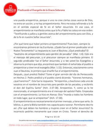 P á g i n a 12 | 13
Encuentra más recursos en www.evangelioverdadero.com | www.facebook.com/ministerioevangelioverdadero
uno pueda arrepentirse, porque si uno no cree ciertas cosas acerca de Dios,
no entra en acción, y no hay arrepentimiento. Pero me estoy refiriendo a la fe
en el sentido especial de fe en el Señor Jesucristo. En ese caso, el
arrepentimiento se manifiesta antes que la fe y Pablo los coloca en ese orden:
“Testificando a judíos y a gentiles acerca del arrepentimiento para con Dios, y
de la fe en nuestro Señor Jesucristo”.
¿Por qué tiene que haber primero arrepentimiento? Pues bien, siempre lo
encontramos primero en las Escrituras. ¿Quién fue el primer predicador en el
Nuevo Testamento? La respuesta es Juan el Bautista. ¿Qué predicaba? El
“bautismo de arrepentimiento para perdón de pecados” (Mar. 1:4). Este era
el mensaje del precursor, y el precursor siempre se manifiesta primero. El
segundo predicador fue el Señor Jesucristo, y si lee usted los Evangelios y
observa lo primero que dijo, encontrará que también él exhortaba al pueblo a
arrepentirse y creer en el evangelio (Mar. 1:15). Entonces, exactamente como
Juan el Bautista, lo primero que enseñó fue el arrepentimiento.
Después, ¿qué predicó Pedro? Tome el gran sermón del día de Pentecostés
en Hechos 2. Pedro predicó y el pueblo clamó diciendo: “Varones hermanos,
¿qué haremos?”. Esta fue la respuesta: “Arrepentíos, y bautícese cada uno de
vosotros en el nombre de Jesucristo para perdón de los pecados; y recibiréis
el don del Espíritu Santo” (Hch. 2:37-38). Arrepentíos. Y, como ya lo he
mencionado, el arrepentimiento era el mensaje del apóstol Pablo. Empezaba
con el arrepentimiento. Lo hizo en Atenas: Dios “manda a todos los hombres
en todo lugar, que se arrepientan” (Hch. 17:30).
El arrepentimiento es necesariamente el primer mensaje, y tiene que serlo. Es
bíblico, sí, pero la Biblia también nos capacita para razonar. Permítame decirlo
así: ¿Por qué deben los hombres y mujeres creer en el Señor Jesucristo? Es
incorrecto pedirles meramente que crean en Cristo. Tienen el derecho de
 