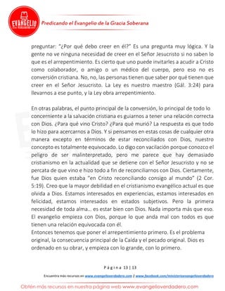 P á g i n a 13 | 13
Encuentra más recursos en www.evangelioverdadero.com | www.facebook.com/ministerioevangelioverdadero
preguntar: “¿Por qué debo creer en él?” Es una pregunta muy lógica. Y la
gente no ve ninguna necesidad de creer en el Señor Jesucristo si no saben lo
que es el arrepentimiento. Es cierto que uno puede invitarles a acudir a Cristo
como colaborador, o amigo o un médico del cuerpo, pero eso no es
conversión cristiana. No, no, las personas tienen que saber por qué tienen que
creer en el Señor Jesucristo. La Ley es nuestro maestro (Gál. 3:24) para
llevarnos a ese punto, y la Ley obra arrepentimiento.
En otras palabras, el punto principal de la conversión, lo principal de todo lo
concerniente a la salvación cristiana es guiarnos a tener una relación correcta
con Dios. ¿Para qué vino Cristo? ¿Para qué murió? La respuesta es que todo
lo hizo para acercarnos a Dios. Y si pensamos en estas cosas de cualquier otra
manera excepto en términos de estar reconciliados con Dios, nuestro
concepto es totalmente equivocado. Lo digo con vacilación porque conozco el
peligro de ser malinterpretado, pero me parece que hay demasiado
cristianismo en la actualidad que se detiene con el Señor Jesucristo y no se
percata de que vino e hizo todo a fin de reconciliarnos con Dios. Ciertamente,
fue Dios quien estaba “en Cristo reconciliando consigo al mundo” (2 Cor.
5:19). Creo que la mayor debilidad en el cristianismo evangélico actual es que
olvida a Dios. Estamos interesados en experiencias, estamos interesados en
felicidad, estamos interesados en estados subjetivos. Pero la primera
necesidad de toda alma… es estar bien con Dios. Nada importa más que eso.
El evangelio empieza con Dios, porque lo que anda mal con todos es que
tienen una relación equivocada con él.
Entonces tenemos que poner el arrepentimiento primero. Es el problema
original, la consecuencia principal de la Caída y el pecado original. Dios es
ordenado en su obrar, y empieza con lo grande, con lo primero.
 
