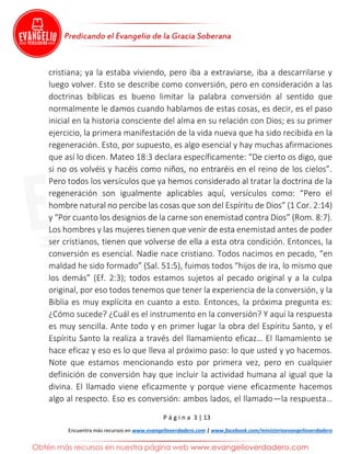 P á g i n a 3 | 13
Encuentra más recursos en www.evangelioverdadero.com | www.facebook.com/ministerioevangelioverdadero
cristiana; ya la estaba viviendo, pero iba a extraviarse, iba a descarrilarse y
luego volver. Esto se describe como conversión, pero en consideración a las
doctrinas bíblicas es bueno limitar la palabra conversión al sentido que
normalmente le damos cuando hablamos de estas cosas, es decir, es el paso
inicial en la historia consciente del alma en su relación con Dios; es su primer
ejercicio, la primera manifestación de la vida nueva que ha sido recibida en la
regeneración. Esto, por supuesto, es algo esencial y hay muchas afirmaciones
que así lo dicen. Mateo 18:3 declara específicamente: “De cierto os digo, que
si no os volvéis y hacéis como niños, no entraréis en el reino de los cielos”.
Pero todos los versículos que ya hemos considerado al tratar la doctrina de la
regeneración son igualmente aplicables aquí, versículos como: “Pero el
hombre natural no percibe las cosas que son del Espíritu de Dios” (1 Cor. 2:14)
y “Por cuanto los designios de la carne son enemistad contra Dios” (Rom. 8:7).
Los hombres y las mujeres tienen que venir de esta enemistad antes de poder
ser cristianos, tienen que volverse de ella a esta otra condición. Entonces, la
conversión es esencial. Nadie nace cristiano. Todos nacimos en pecado, “en
maldad he sido formado” (Sal. 51:5), fuimos todos “hijos de ira, lo mismo que
los demás” (Ef. 2:3); todos estamos sujetos al pecado original y a la culpa
original, por eso todos tenemos que tener la experiencia de la conversión, y la
Biblia es muy explícita en cuanto a esto. Entonces, la próxima pregunta es:
¿Cómo sucede? ¿Cuál es el instrumento en la conversión? Y aquí la respuesta
es muy sencilla. Ante todo y en primer lugar la obra del Espíritu Santo, y el
Espíritu Santo la realiza a través del llamamiento eficaz… El llamamiento se
hace eficaz y eso es lo que lleva al próximo paso: lo que usted y yo hacemos.
Note que estamos mencionando esto por primera vez, pero en cualquier
definición de conversión hay que incluir la actividad humana al igual que la
divina. El llamado viene eficazmente y porque viene eficazmente hacemos
algo al respecto. Eso es conversión: ambos lados, el llamado—la respuesta…
 