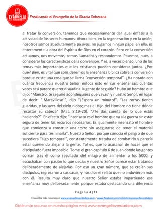 P á g i n a 4 | 13
Encuentra más recursos en www.evangelioverdadero.com | www.facebook.com/ministerioevangelioverdadero
al tratar la conversión, tenemos que necesariamente dar igual énfasis a la
actividad de los seres humanos. Ahora bien, en la regeneración y en la unión,
nosotros somos absolutamente pasivos, no jugamos ningún papel en ella, es
enteramente la obra del Espíritu de Dios en el corazón. Pero en la conversión
actuamos, nos movemos, somos llamados y respondemos. Pasemos, pues, a
considerar las características de la conversión. Y es, a veces pienso, uno de los
temas más importantes que los cristianos pueden considerar juntos. ¿Por
qué? Bien, es vital que consideremos la enseñanza bíblica sobre la conversión
porque existe una cosa que se llama “conversión temporal”. ¿Ha notado con
cuánta frecuencia nuestro Señor enfoca esto en sus enseñanzas, cuántas
veces casi parece querer disuadir a la gente de seguirle? Hubo un hombre que
dijo: “Maestro, te seguiré adondequiera que vayas” y nuestro Señor, en lugar
de decir: “¡Maravilloso!”, dijo “¡Espera un minuto!”. “Las zorras tienen
guaridas, y las aves del cielo nidos; mas el Hijo del Hombre no tiene dónde
recostar su cabeza” (Mat. 8:19-20). “¿Te das cuenta de lo que estás
haciendo?”. En efecto dijo: “Insensato es el hombre que va a la guerra sin estar
seguro de tener los recursos necesarios. Es igualmente insensato el hombre
que comienza a construir una torre sin asegurarse de tener el material
suficiente para terminarla”. Nuestro Señor, porque conocía el peligro de que
sucediera “algo temporal”, constantemente trataba de combatirlo y parecía
estar queriendo alejar a la gente. Tal es, que lo acusaron de hacer que el
discipulado fuera imposible. Tome el gran capítulo 6 de Juan donde las gentes
corrían tras él como resultado del milagro de alimentar a los 5000, y
escuchaban con pasión lo que decía; y nuestro Señor parece estar tratando
deliberadamente de alejarlas. Por eso un gran número, que se creían sus
discípulos, regresaron a sus casas, y nos dice el relato que no anduvieron más
con él. Resulta muy claro que nuestro Señor estaba impartiendo esa
enseñanza muy deliberadamente porque estaba destacando una diferencia
 