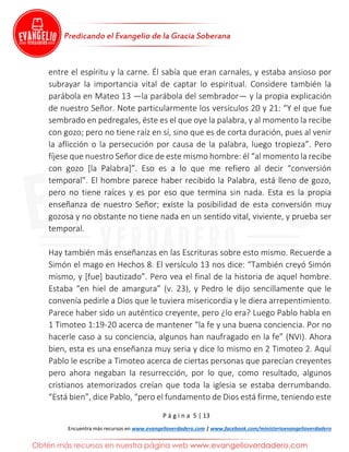 P á g i n a 5 | 13
Encuentra más recursos en www.evangelioverdadero.com | www.facebook.com/ministerioevangelioverdadero
entre el espíritu y la carne. Él sabía que eran carnales, y estaba ansioso por
subrayar la importancia vital de captar lo espiritual. Considere también la
parábola en Mateo 13 —la parábola del sembrador— y la propia explicación
de nuestro Señor. Note particularmente los versículos 20 y 21: “Y el que fue
sembrado en pedregales, éste es el que oye la palabra, y al momento la recibe
con gozo; pero no tiene raíz en sí, sino que es de corta duración, pues al venir
la aflicción o la persecución por causa de la palabra, luego tropieza”. Pero
fíjese que nuestro Señor dice de este mismo hombre: él “al momento la recibe
con gozo [la Palabra]”. Eso es a lo que me refiero al decir “conversión
temporal”. El hombre parece haber recibido la Palabra, está lleno de gozo,
pero no tiene raíces y es por eso que termina sin nada. Esta es la propia
enseñanza de nuestro Señor; existe la posibilidad de esta conversión muy
gozosa y no obstante no tiene nada en un sentido vital, viviente, y prueba ser
temporal.
Hay también más enseñanzas en las Escrituras sobre esto mismo. Recuerde a
Simón el mago en Hechos 8. El versículo 13 nos dice: “También creyó Simón
mismo, y [fue] bautizado”. Pero vea el final de la historia de aquel hombre.
Estaba “en hiel de amargura” (v. 23), y Pedro le dijo sencillamente que le
convenía pedirle a Dios que le tuviera misericordia y le diera arrepentimiento.
Parece haber sido un auténtico creyente, pero ¿lo era? Luego Pablo habla en
1 Timoteo 1:19-20 acerca de mantener “la fe y una buena conciencia. Por no
hacerle caso a su conciencia, algunos han naufragado en la fe” (NVI). Ahora
bien, esta es una enseñanza muy seria y dice lo mismo en 2 Timoteo 2. Aquí
Pablo le escribe a Timoteo acerca de ciertas personas que parecían creyentes
pero ahora negaban la resurrección, por lo que, como resultado, algunos
cristianos atemorizados creían que toda la iglesia se estaba derrumbando.
“Está bien”, dice Pablo, “pero el fundamento de Dios está firme, teniendo este
 