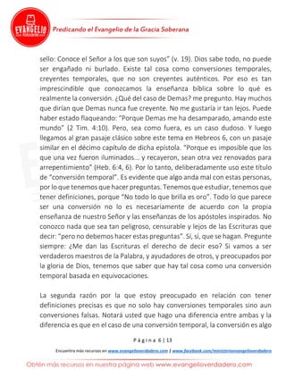P á g i n a 6 | 13
Encuentra más recursos en www.evangelioverdadero.com | www.facebook.com/ministerioevangelioverdadero
sello: Conoce el Señor a los que son suyos” (v. 19). Dios sabe todo, no puede
ser engañado ni burlado. Existe tal cosa como conversiones temporales,
creyentes temporales, que no son creyentes auténticos. Por eso es tan
imprescindible que conozcamos la enseñanza bíblica sobre lo qué es
realmente la conversión. ¿Qué del caso de Demas? me pregunto. Hay muchos
que dirían que Demas nunca fue creyente. No me gustaría ir tan lejos. Puede
haber estado flaqueando: “Porque Demas me ha desamparado, amando este
mundo” (2 Tim. 4:10). Pero, sea como fuera, es un caso dudoso. Y luego
llegamos al gran pasaje clásico sobre este tema en Hebreos 6, con un pasaje
similar en el décimo capítulo de dicha epístola. “Porque es imposible que los
que una vez fueron iluminados... y recayeron, sean otra vez renovados para
arrepentimiento” (Heb. 6:4, 6). Por lo tanto, deliberadamente uso este título
de “conversión temporal”. Es evidente que algo anda mal con estas personas,
por lo que tenemos que hacer preguntas. Tenemos que estudiar, tenemos que
tener definiciones, porque “No todo lo que brilla es oro”. Todo lo que parece
ser una conversión no lo es necesariamente de acuerdo con la propia
enseñanza de nuestro Señor y las enseñanzas de los apóstoles inspirados. No
conozco nada que sea tan peligroso, censurable y lejos de las Escrituras que
decir: “pero no debemos hacer estas preguntas”. Sí, sí, que se hagan. Pregunte
siempre: ¿Me dan las Escrituras el derecho de decir eso? Si vamos a ser
verdaderos maestros de la Palabra, y ayudadores de otros, y preocupados por
la gloria de Dios, tenemos que saber que hay tal cosa como una conversión
temporal basada en equivocaciones.
La segunda razón por la que estoy preocupado en relación con tener
definiciones precisas es que no solo hay conversiones temporales sino aun
conversiones falsas. Notará usted que hago una diferencia entre ambas y la
diferencia es que en el caso de una conversión temporal, la conversión es algo
 