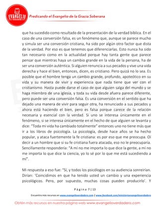 P á g i n a 7 | 13
Encuentra más recursos en www.evangelioverdadero.com | www.facebook.com/ministerioevangelioverdadero
que ha sucedido como resultado de la presentación de la verdad bíblica. En el
caso de una conversión falsa, es un fenómeno que, aunque se parece mucho
y simula ser una conversión cristiana, ha sido por algún otro factor que dista
de la verdad. Por eso es que tenemos que diferenciarlas. Esto nunca ha sido
tan necesario como en la actualidad porque hay tanta gente que parece
pensar que mientras haya un cambio grande en la vida de la persona, ha de
ser una conversión auténtica. Si alguien renuncia a sus pecados y vive una vida
derecha y hace el bien, entonces, dicen, es cristiano. Pero quizá no lo sea. Es
posible que el hombre tenga un cambio grande, profundo, apoteótico en su
vida y su manera de vivir y experiencia que nada tiene que ver con el
cristianismo. Hasta puede darse el caso de que alguien salga del mundo y se
haga miembro de una iglesia, y toda su vida desde afuera parece diferente,
pero puede ser una conversión falsa. Es una conversión en el sentido que ha
dejado una manera de vivir para seguir otra, ha renunciado a sus pecados y
ahora está haciendo el bien, pero es falsa porque carece de la relación
necesaria y esencial con la verdad. Si uno se interesa únicamente en el
fenómeno, si se interesa únicamente en el hecho de que alguien se levanta y
dice: “Toda mi vida ha cambiado totalmente” entonces uno no tiene más que
ir a los libros de psicología. La psicología, desde hace años se ha hecho
popular, y ataca fuertemente la fe cristiana: es por eso que me preocupa. Oí
decir a un hombre que si su fe cristiana fuera atacada, eso no le preocuparía.
Sencillamente respondería: “A mí no me importa lo que dice la gente, a mí no
me importa lo que dice la ciencia, yo lo sé por lo que me está sucediendo a
mí”.
Mi respuesta a eso fue: “Sí, y todos los psicólogos en su audiencia sonreirían.
Dirían: ‘Coincidimos en que ha tenido usted un cambio y una experiencia
psicológicos. Pero, por supuesto, muchas cosas pueden producirlo’. Y
 