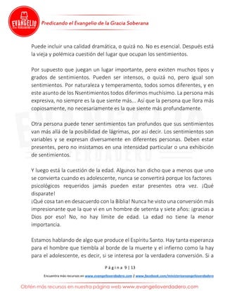 P á g i n a 9 | 13
Encuentra más recursos en www.evangelioverdadero.com | www.facebook.com/ministerioevangelioverdadero
Puede incluir una calidad dramática, o quizá no. No es esencial. Después está
la vieja y polémica cuestión del lugar que ocupan los sentimientos.
Por supuesto que juegan un lugar importante, pero existen muchos tipos y
grados de sentimientos. Pueden ser intensos, o quizá no, pero igual son
sentimientos. Por naturaleza y temperamento, todos somos diferentes, y en
este asunto de los Nsentimientos todos diferimos muchísimo. La persona más
expresiva, no siempre es la que siente más... Así que la persona que llora más
copiosamente, no necesariamente es la que siente más profundamente.
Otra persona puede tener sentimientos tan profundos que sus sentimientos
van más allá de la posibilidad de lágrimas, por así decir. Los sentimientos son
variables y se expresan diversamente en diferentes personas. Deben estar
presentes, pero no insistamos en una intensidad particular o una exhibición
de sentimientos.
Y luego está la cuestión de la edad. Algunos han dicho que a menos que uno
se convierta cuando es adolescente, nunca se convertirá porque los factores
psicológicos requeridos jamás pueden estar presentes otra vez. ¡Qué
disparate!
¡Qué cosa tan en desacuerdo con la Biblia! Nunca he visto una conversión más
impresionante que la que vi en un hombre de setenta y siete años: ¡gracias a
Dios por eso! No, no hay límite de edad. La edad no tiene la menor
importancia.
Estamos hablando de algo que produce el Espíritu Santo. Hay tanta esperanza
para el hombre que tiembla al borde de la muerte y el infierno como la hay
para el adolescente, es decir, si se interesa por la verdadera conversión. Si a
 