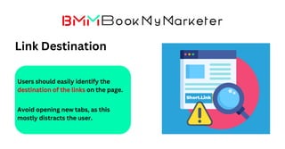 Link Destination
Users should easily identify the
destination of the links on the page.
Avoid opening new tabs, as this
mostly distracts the user.
 
