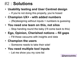 #2 : Solutions
• Usability testing and User Centred design
– If you’re not doing this properly, you’re hosed
• Champion UX+ - with added numbers
– (Re)designing without inputs + numbers is guessing
• You need one team on this, not silos
– Stop handing round the baby (I’ll come back to this)
• Ego, Opinion, Cherished notions – fill gaps
– Fill these vacuums with insights and data
• Champion the users
– Someone needs to take their side!
• You need multiple tool inputs
– Let me show you my core list
@OptimiseOrDie
 