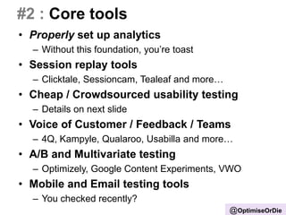 #2 : Core tools
• Properly set up analytics
– Without this foundation, you’re toast
• Session replay tools
– Clicktale, Sessioncam, Tealeaf and more…
• Cheap / Crowdsourced usability testing
– Details on next slide
• Voice of Customer / Feedback / Teams
– 4Q, Kampyle, Qualaroo, Usabilla and more…
• A/B and Multivariate testing
– Optimizely, Google Content Experiments, VWO
• Mobile and Email testing tools
– You checked recently?
@OptimiseOrDie
 