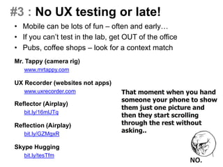 #3 : No UX testing or late!
• Mobile can be lots of fun – often and early…
• If you can’t test in the lab, get OUT of the office
• Pubs, coffee shops – look for a context match
Mr. Tappy (camera rig)
www.mrtappy.com
UX Recorder (websites not apps)
www.uxrecorder.com
Reflector (Airplay)
bit.ly/16mlJTq
Reflection (Airplay)
bit.ly/GZMgxR
Skype Hugging
bit.ly/tesTfm
 
