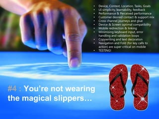 • Device, Context, Location, Tasks, Goals
• UI simplicity, learnability, feedback
• Performance & Perceived performance
• Customer desired contact & support mix
• Cross channel journeys and glue
• Device & Screen optimal compatibility
• Mobile redirection & linking
• Minimising keyboard input, error
handling and validation loops
• Copywriting and text decoration
• Navigation and Fold (for key calls to
action) are super critical on mobile
• TESTING!
#4 : You’re not wearing
the magical slippers…
 