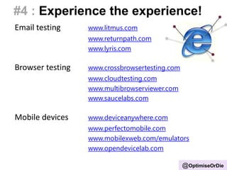 #4 : Experience the experience!
Email testing www.litmus.com
www.returnpath.com
www.lyris.com
Browser testing www.crossbrowsertesting.com
www.cloudtesting.com
www.multibrowserviewer.com
www.saucelabs.com
Mobile devices www.deviceanywhere.com
www.perfectomobile.com
www.mobilexweb.com/emulators
www.opendevicelab.com
@OptimiseOrDie
 