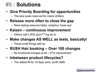 #5 : Solutions
• Give Priority Boarding for opportunities
– The best seats reserved for metric shifters
• Release more often to close the gap
– More testing resource helps, analytics ‘hawk eye’
• Kaizen – continuous improvement
– Others call it JFDI (just f***ing do it)
• Make changes AS WELL as tests, basically!
– These small things add up
• RUSH Hair booking – Over 100 changes
– No functional changes at all – 37% improvement
• Inbetween product lifecycles?
– The added lift for 10 days work, worth 360k
@OptimiseOrDie
 