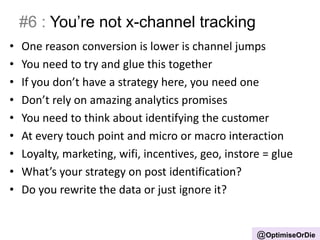 #6 : You’re not x-channel tracking
• One reason conversion is lower is channel jumps
• You need to try and glue this together
• If you don’t have a strategy here, you need one
• Don’t rely on amazing analytics promises
• You need to think about identifying the customer
• At every touch point and micro or macro interaction
• Loyalty, marketing, wifi, incentives, geo, instore = glue
• What’s your strategy on post identification?
• Do you rewrite the data or just ignore it?
@OptimiseOrDie
 