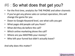 #6 : So what does that get you?
• For the first time, analytics for THE PHONE and other channels
• If you’ve got any phone sales or contact operation, this will
change the game for you
• Down to Google Keyword level, see what calls you get
• What pages did people call you from?
• What did they do before the call?
• Which online marketing drove the call?
• Where are you WASTING your money?
• Who left your funnel but didn’t actually leave?
And why does this matter?
@OptimiseOrDie
 