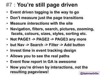 #7 : You’re still page driven
• Event driven tagging is the way to go
• Don’t measure just the page transitions
• Measure interactions with the site
• Navigation, filters, search, pictures, zooming,
facets, colours, sizes, styles, sorting etc.
• Not PAGE1 -> PAGE2 -> PAGE3 any more
• but Nav -> Search -> Filter -> Add button
• Invest time in event tracking design
• Allows you to see the real paths
• Event flow report in GA is awesome
• Now you’re driven by interactions, not the
resulting pageviews! @OptimiseOrDie
 