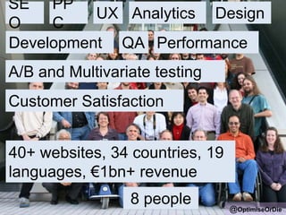 SE
O
@OptimiseOrDie
PP
C
UX Analytics
A/B and Multivariate testing
Customer Satisfaction
Design
QADevelopment
40+ websites, 34 countries, 19
languages, €1bn+ revenue
Performance
8 people
 