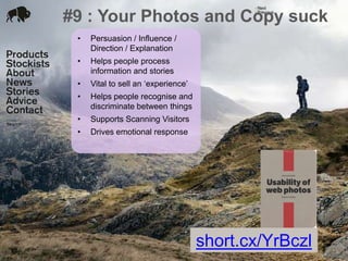#9 : Your Photos and Copy suck
24 Jan 2012
• Persuasion / Influence /
Direction / Explanation
• Helps people process
information and stories
• Vital to sell an ‘experience’
• Helps people recognise and
discriminate between things
• Supports Scanning Visitors
• Drives emotional response
short.cx/YrBczl
 