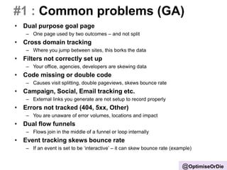 #1 : Common problems (GA)
• Dual purpose goal page
– One page used by two outcomes – and not split
• Cross domain tracking
– Where you jump between sites, this borks the data
• Filters not correctly set up
– Your office, agencies, developers are skewing data
• Code missing or double code
– Causes visit splitting, double pageviews, skews bounce rate
• Campaign, Social, Email tracking etc.
– External links you generate are not setup to record properly
• Errors not tracked (404, 5xx, Other)
– You are unaware of error volumes, locations and impact
• Dual flow funnels
– Flows join in the middle of a funnel or loop internally
• Event tracking skews bounce rate
– If an event is set to be ‘interactive’ – it can skew bounce rate (example)
@OptimiseOrDie
 
