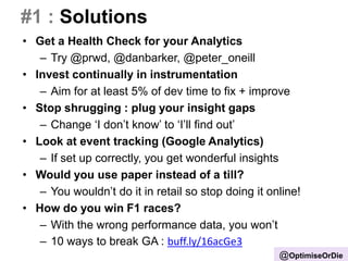 #1 : Solutions
• Get a Health Check for your Analytics
– Try @prwd, @danbarker, @peter_oneill
• Invest continually in instrumentation
– Aim for at least 5% of dev time to fix + improve
• Stop shrugging : plug your insight gaps
– Change ‘I don’t know’ to ‘I’ll find out’
• Look at event tracking (Google Analytics)
– If set up correctly, you get wonderful insights
• Would you use paper instead of a till?
– You wouldn’t do it in retail so stop doing it online!
• How do you win F1 races?
– With the wrong performance data, you won’t
– 10 ways to break GA : buff.ly/16acGe3
@OptimiseOrDie
 