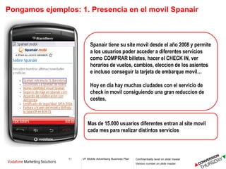 Pongamos ejemplos: 1. Presencia en el movil Spanair Mas de 15.000 usuarios diferentes entran al site movil cada mes para realizar distintos servicios  Spanair tiene su site movil desde el año 2008 y permite a los usuarios poder acceder a diferentes servicios como COMPRAR billetes, hacer el CHECK IN, ver horarios de vuelos, cambios, eleccion de los asientos e incluso conseguir la tarjeta de embarque movil… Hoy en día hay muchas ciudades con el servicio de check in movil consiguiendo una gran reduccion de costes. 