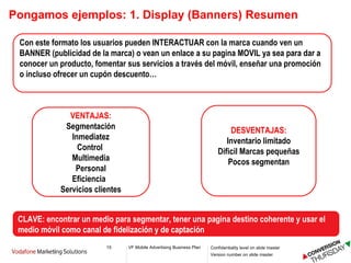Pongamos ejemplos: 1. Display (Banners) Resumen Con este formato los usuarios pueden INTERACTUAR con la marca cuando ven un BANNER (publicidad de la marca) o vean un enlace a su pagina MOVIL ya sea para dar a conocer un producto, fomentar sus servicios a través del móvil, enseñar una promoción o incluso ofrecer un cupón descuento… VENTAJAS: Segmentación Inmediatez Control  Multimedia Personal Eficiencia  Servicios clientes DESVENTAJAS: Inventario limitado Dificil Marcas pequeñas Pocos segmentan CLAVE: encontrar un medio para segmentar, tener una pagina destino coherente y usar el medio móvil como canal de fidelización y de captación 