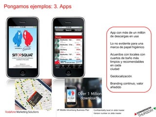 Pongamos ejemplos: 3. Apps  App con más de un millón  de descargas en usa Lo no evidente para una  marca de papel higiénico Acuerdos con locales con cuartos de baño más  limpios y recomendables en cada ciudad Geolocalización  Branding continuo, valor  añadido 