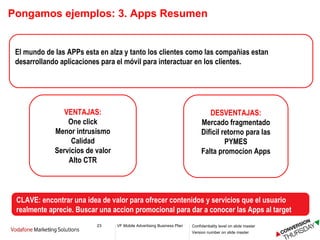 Pongamos ejemplos: 3. Apps Resumen El mundo de las APPs esta en alza y tanto los clientes como las compañias estan desarrollando aplicaciones para el móvil para interactuar en los clientes. VENTAJAS: One click Menor intrusismo Calidad Servicios de valor Alto CTR DESVENTAJAS: Mercado fragmentado Dificil retorno para las PYMES Falta promocion Apps CLAVE: encontrar una idea de valor para ofrecer contenidos y servicios que el usuario realmente aprecie. Buscar una accion promocional para dar a conocer las Apps al target  