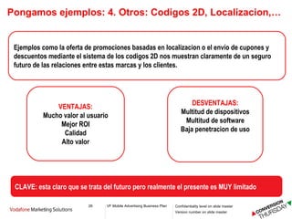 Pongamos ejemplos: 4.  Otros: Codigos 2D, Localizacion,… Ejemplos como la oferta de promociones basadas en localizacion o el envío de cupones y descuentos mediante el sistema de los codigos 2D nos muestran claramente de un seguro futuro de las relaciones entre estas marcas y los clientes. VENTAJAS: Mucho valor al usuario Mejor ROI Calidad Alto valor DESVENTAJAS: Multitud de dispositivos Multitud de software Baja penetracion de uso CLAVE: esta claro que se trata del futuro pero realmente el presente es MUY limitado 