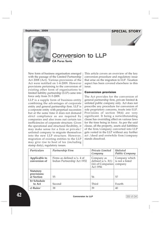 September, 2009                                                           Income Tax Review
                                                                               SPECIAL STORY




                          Conversion to LLP
                          CA Paras Savla



      New form of business organisation emerged        This article covers an overview of the key
      with the passage of the Limited Partnership      conversion procedure and regulatory issue
      Act 2008 (Act). Various provisions of the        that arise on the migration to LLP. Taxation
      Act were notified on 1-4-2009. However           aspect has been covered elsewhere in this
      provisions pertaining to the conversion of       issue.
      existing other form of organisations to
      limited liability partnership (LLP) came into    Conversion provision
      force only from 31-5-2009.                       The Act provides for the conversion of
      LLP is a supple form of business entity          general partnership firm, private limited &
      combining the advantages of corporate            unlisted public company only. Act does not
      entity and general partnership firm. LLP is      prescribe any procedure for conversion of
      a corporate entity with perpetual succession     sole proprietory concerns, trusts into LLP.
      but at the same time it does not demand          Provisions of section 58(4) are very
      strict compliance as are required by             significant. It being a notwithstanding
      companies and also irons out certain tax         clause has overriding effect on various laws
      inefficiencies of corporate structure. Given     for the time being in force. As per the said
      the operational and structural flexibility, it   clause, all the property, assets and liabilities
      may make sense for a firm or private/            of the firm/company converted into LLP
      unlisted company to migrate themselves           gets vested in the LLP without any further
      into the new LLP structure. However,             act /deed and erstwhile firm/company
      migration of existing entities to the LLP        stands dissolved.
      may give rise to host of tax (including
      stamp duty), regulatory issues.
        Particulars        Partnership Firm                  Private Limited      Unlisted
                                                             Company              Public Company
        Applicable to      Firms as defined u/s. 4 of        Company as         Company which
        conversion of      Indian Partnership Act 1932       defined u/s. 3(1) is not a listed
                                                             (iii) of Companies company
                                                             Act 1956
        Statutory
        provisions:
        a) Section         55                                56                   57
        b) Schedule
           to Act          Second                            Third                Fourth
        c) Rules   +
                           38                                39                   40

42                                          Conversion to LLP                                SS-VI-34
 