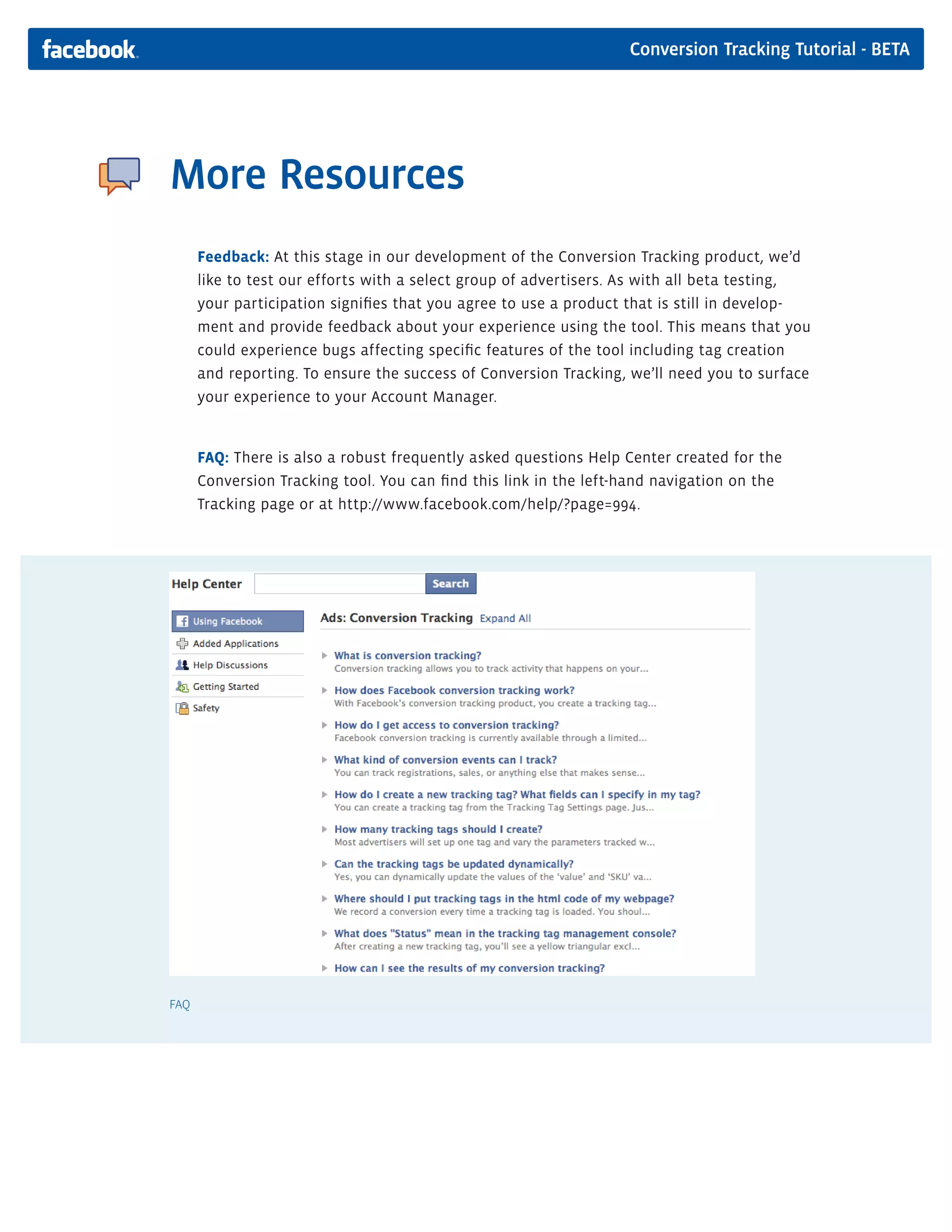 Conversion Tracking Tutorial - BETA




More Resources
      Feedback: At this stage in our development of the Conversion Tracking product, we’d
      like to test our efforts with a select group of advertisers. As with all beta testing,
      your participation signifies that you agree to use a product that is still in develop-
      ment and provide feedback about your experience using the tool. This means that you
      could experience bugs affecting specific features of the tool including tag creation
      and reporting. To ensure the success of Conversion Tracking, we’ll need you to surface
      your experience to your Account Manager.


      FAQ: There is also a robust frequently asked questions Help Center created for the
      Conversion Tracking tool. You can find this link in the left-hand navigation on the
      Tracking page or at http://www.facebook.com/help/?page=994.




FAQ
 