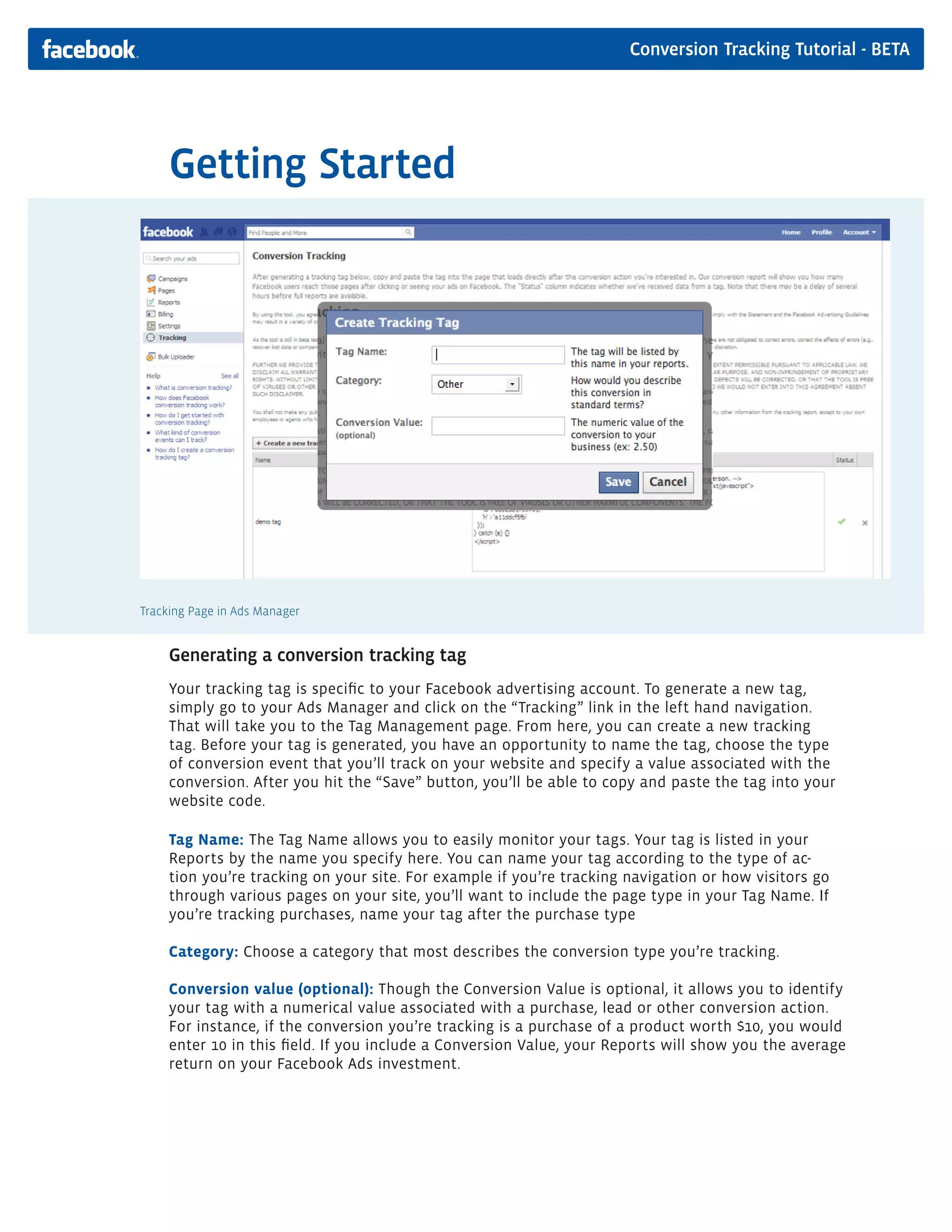 Conversion Tracking Tutorial - BETA




     Getting Started




Tracking Page in Ads Manager


     Generating a conversion tracking tag
     Your tracking tag is specific to your Facebook advertising account. To generate a new tag,
     simply go to your Ads Manager and click on the “Tracking” link in the left hand navigation.
     That will take you to the Tag Management page. From here, you can create a new tracking
     tag. Before your tag is generated, you have an opportunity to name the tag, choose the type
     of conversion event that you’ll track on your website and specify a value associated with the
     conversion. After you hit the “Save” button, you’ll be able to copy and paste the tag into your
     website code.

     Tag Name: The Tag Name allows you to easily monitor your tags. Your tag is listed in your
     Reports by the name you specify here. You can name your tag according to the type of ac-
     tion you’re tracking on your site. For example if you’re tracking navigation or how visitors go
     through various pages on your site, you’ll want to include the page type in your Tag Name. If
     you’re tracking purchases, name your tag after the purchase type

     Category: Choose a category that most describes the conversion type you’re tracking.

     Conversion value (optional): Though the Conversion Value is optional, it allows you to identify
     your tag with a numerical value associated with a purchase, lead or other conversion action.
     For instance, if the conversion you’re tracking is a purchase of a product worth $10, you would
     enter 10 in this field. If you include a Conversion Value, your Reports will show you the average
     return on your Facebook Ads investment.
 