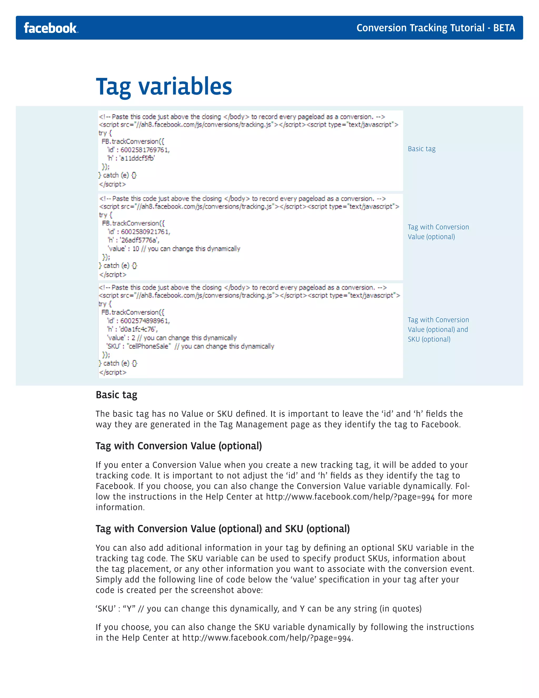 Conversion Tracking Tutorial - BETA




Tag variables

                                                                                Basic tag




                                                                                Tag with Conversion
                                                                                Value (optional)




                                                                                Tag with Conversion
                                                                                Value (optional) and
                                                                                SKU (optional)




Basic tag
The basic tag has no Value or SKU defined. It is important to leave the ‘id’ and ‘h’ fields the
way they are generated in the Tag Management page as they identify the tag to Facebook.

Tag with Conversion Value (optional)
If you enter a Conversion Value when you create a new tracking tag, it will be added to your
tracking code. It is important to not adjust the ‘id’ and ‘h’ fields as they identify the tag to
Facebook. If you choose, you can also change the Conversion Value variable dynamically. Fol-
low the instructions in the Help Center at http://www.facebook.com/help/?page=994 for more
information.

Tag with Conversion Value (optional) and SKU (optional)
You can also add aditional information in your tag by defining an optional SKU variable in the
tracking tag code. The SKU variable can be used to specify product SKUs, information about
the tag placement, or any other information you want to associate with the conversion event.
Simply add the following line of code below the ‘value’ specification in your tag after your
code is created per the screenshot above:

‘SKU’ : “Y” // you can change this dynamically, and Y can be any string (in quotes)

If you choose, you can also change the SKU variable dynamically by following the instructions
in the Help Center at http://www.facebook.com/help/?page=994.
 