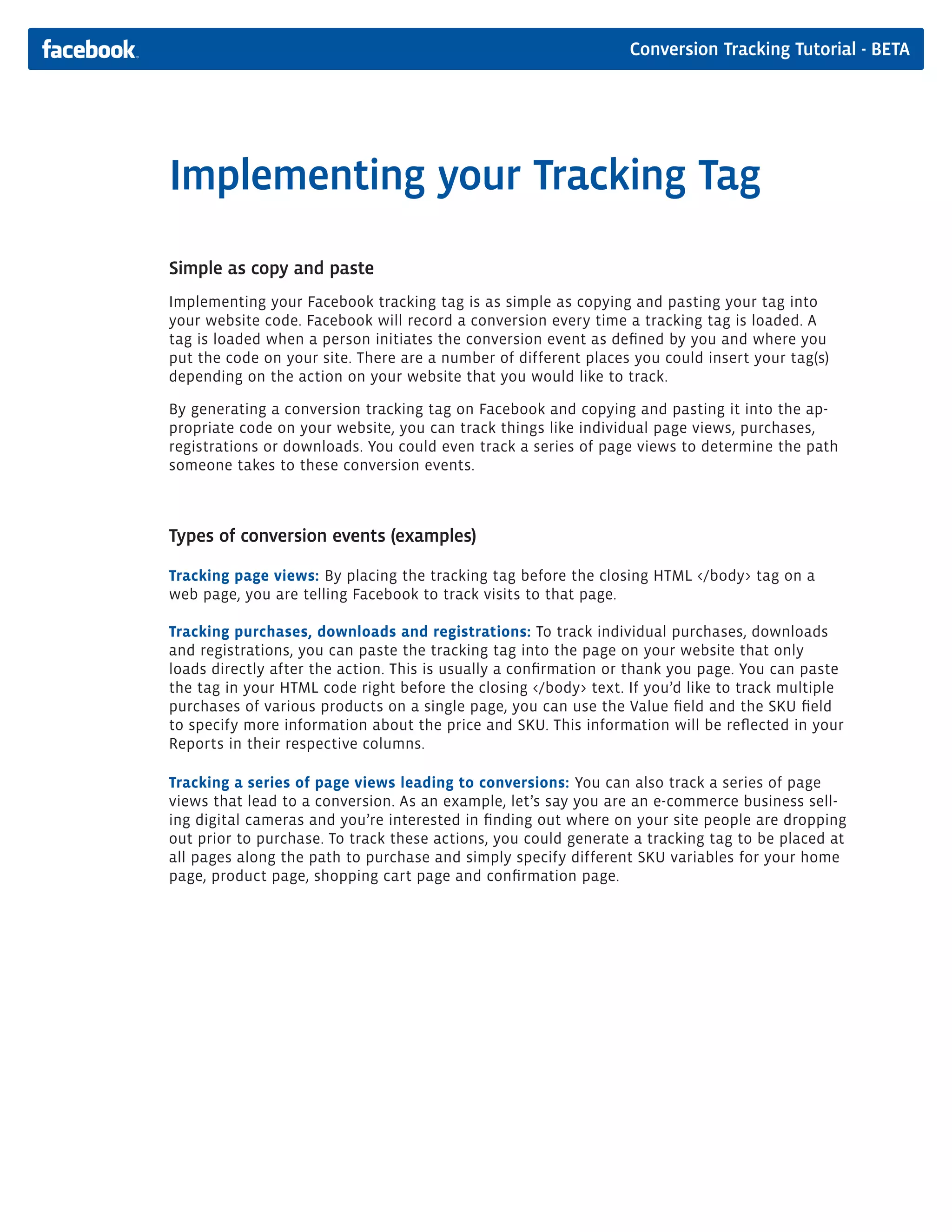 Conversion Tracking Tutorial - BETA




Implementing your Tracking Tag
Simple as copy and paste
Implementing your Facebook tracking tag is as simple as copying and pasting your tag into
your website code. Facebook will record a conversion every time a tracking tag is loaded. A
tag is loaded when a person initiates the conversion event as defined by you and where you
put the code on your site. There are a number of different places you could insert your tag(s)
depending on the action on your website that you would like to track.

By generating a conversion tracking tag on Facebook and copying and pasting it into the ap-
propriate code on your website, you can track things like individual page views, purchases,
registrations or downloads. You could even track a series of page views to determine the path
someone takes to these conversion events.



Types of conversion events (examples)

Tracking page views: By placing the tracking tag before the closing HTML </body> tag on a
web page, you are telling Facebook to track visits to that page.

Tracking purchases, downloads and registrations: To track individual purchases, downloads
and registrations, you can paste the tracking tag into the page on your website that only
loads directly after the action. This is usually a confirmation or thank you page. You can paste
the tag in your HTML code right before the closing </body> text. If you’d like to track multiple
purchases of various products on a single page, you can use the Value field and the SKU field
to specify more information about the price and SKU. This information will be reflected in your
Reports in their respective columns.

Tracking a series of page views leading to conversions: You can also track a series of page
views that lead to a conversion. As an example, let’s say you are an e-commerce business sell-
ing digital cameras and you’re interested in finding out where on your site people are dropping
out prior to purchase. To track these actions, you could generate a tracking tag to be placed at
all pages along the path to purchase and simply specify different SKU variables for your home
page, product page, shopping cart page and confirmation page.
 