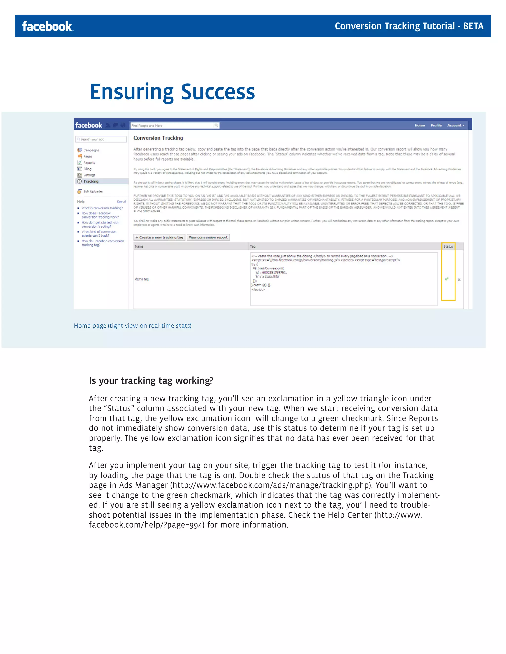 Conversion Tracking Tutorial - BETA




     Ensuring Success




Home page (tight view on real-time stats)




     Is your tracking tag working?
     After creating a new tracking tag, you’ll see an exclamation in a yellow triangle icon under
     the “Status” column associated with your new tag. When we start receiving conversion data
     from that tag, the yellow exclamation icon will change to a green checkmark. Since Reports
     do not immediately show conversion data, use this status to determine if your tag is set up
     properly. The yellow exclamation icon signifies that no data has ever been received for that
     tag.

     After you implement your tag on your site, trigger the tracking tag to test it (for instance,
     by loading the page that the tag is on). Double check the status of that tag on the Tracking
     page in Ads Manager (http://www.facebook.com/ads/manage/tracking.php). You’ll want to
     see it change to the green checkmark, which indicates that the tag was correctly implement-
     ed. If you are still seeing a yellow exclamation icon next to the tag, you’ll need to trouble-
     shoot potential issues in the implementation phase. Check the Help Center (http://www.
     facebook.com/help/?page=994) for more information.
 