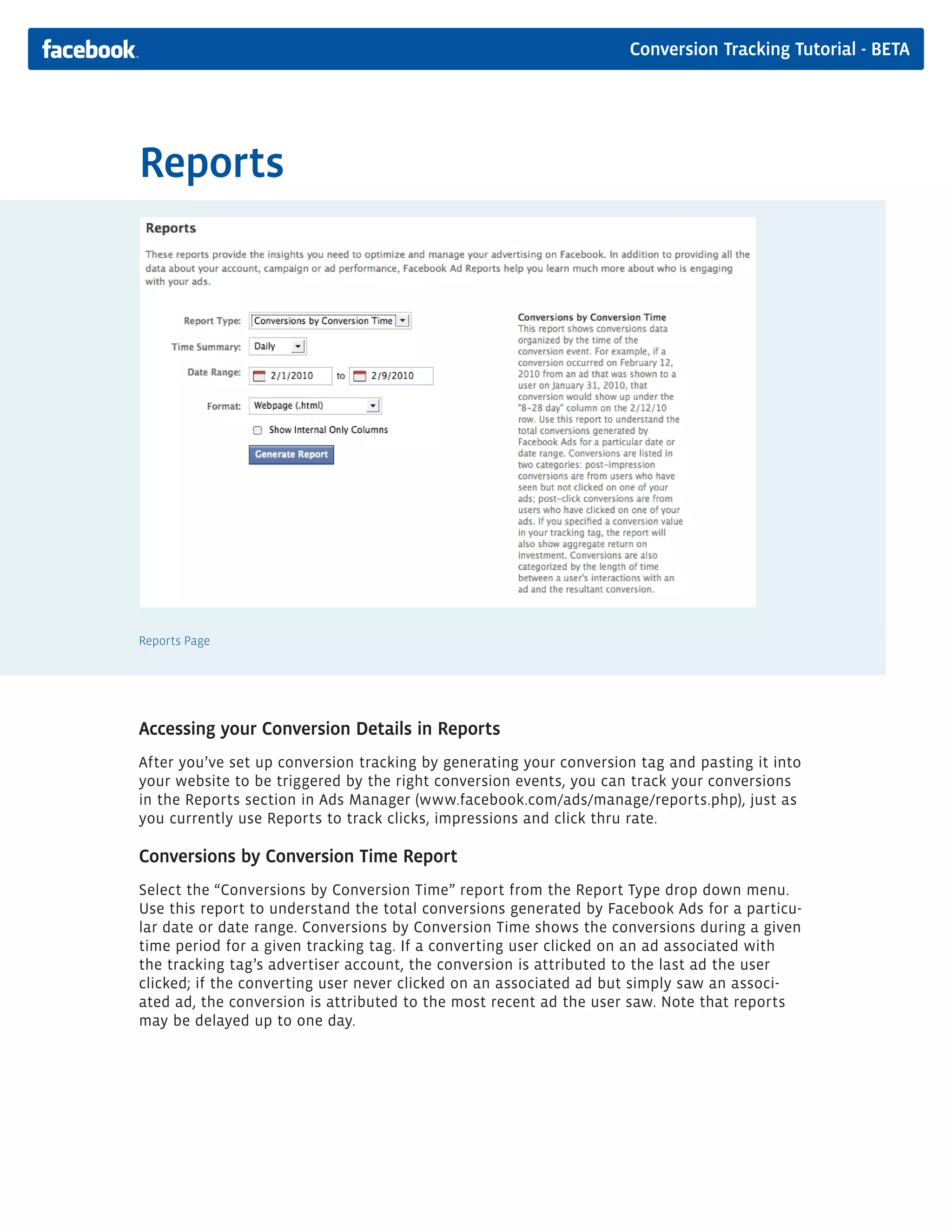 Conversion Tracking Tutorial - BETA




Reports




Reports Page




Accessing your Conversion Details in Reports
After you’ve set up conversion tracking by generating your conversion tag and pasting it into
your website to be triggered by the right conversion events, you can track your conversions
in the Reports section in Ads Manager (www.facebook.com/ads/manage/reports.php), just as
you currently use Reports to track clicks, impressions and click thru rate.

Conversions by Conversion Time Report
Select the “Conversions by Conversion Time” report from the Report Type drop down menu.
Use this report to understand the total conversions generated by Facebook Ads for a particu-
lar date or date range. Conversions by Conversion Time shows the conversions during a given
time period for a given tracking tag. If a converting user clicked on an ad associated with
the tracking tag’s advertiser account, the conversion is attributed to the last ad the user
clicked; if the converting user never clicked on an associated ad but simply saw an associ-
ated ad, the conversion is attributed to the most recent ad the user saw. Note that reports
may be delayed up to one day.
 