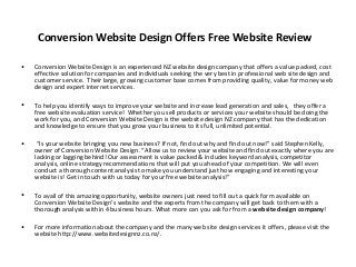 Conversion Website Design Offers Free Website Review

•   Conversion Website Design is an experienced NZ website design company that offers a value packed, cost
    effective solution for companies and individuals seeking the very best in professional web site design and
    customer service. Their large, growing customer base comes from providing quality, value for money web
    design and expert internet services.

•   To help you identify ways to improve your website and increase lead generation and sales, they offer a
    free website evaluation service! Whether you sell products or services your website should be doing the
    work for you, and Conversion Website Design is the website design NZ company that has the dedication
    and knowledge to ensure that you grow your business to its full, unlimited potential.

•    “Is your website bringing you new business? If not, find out why and find out now!” said Stephen Kelly,
    owner of Conversion Website Design. “Allow us to review your website and find out exactly where you are
    lacking or lagging behind! Our assessment is value packed & includes keyword analysis, competitor
    analysis, online strategy recommendations that will put you ahead of your competition. We will even
    conduct a thorough content analysis to make you understand just how engaging and interesting your
    website is! Get in touch with us today for your free website analysis!”

•   To avail of this amazing opportunity, website owners just need to fill out a quick form available on
    Conversion Website Design’s website and the experts from the company will get back to them with a
    thorough analysis within 4 business hours. What more can you ask for from a website design company!

•   For more information about the company and the many web site design services it offers, please visit the
    website http://www.websitedesignnz.co.nz/.
 