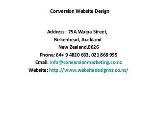 Conversion Website Design


       Address: 75A Waipa Street,
           Birkenhead, Auckland
             New Zealand,0626
   Phone: 64+ 9 4820 663, 021 868 995
  Email: info@conversionmarketing.co.nz
Website: http://www.websitedesignnz.co.nz/
 