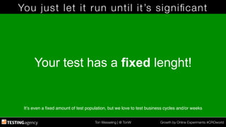 Ton Wesseling | @ TonW
 Growth by Online Experiments #CROworld
You just let it run until it’s signiﬁcant
Your test has a fixed lenght!
It’s even a ﬁxed amount of test population, but we love to test business cycles and/or weeks!
 