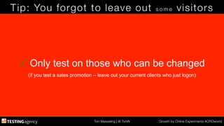 Ton Wesseling | @ TonW
 Growth by Online Experiments #CROworld
Tip: You forgot to leave out s o m e visitors
ü Only test on those who can be changed
(if you test a sales promotion – leave out your current clients who just logon)
 