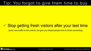 Ton Wesseling | @ TonW
 Growth by Online Experiments #CROworld
Tip: You forgot to give them time to buy
ü Stop getting fresh visitors after your test time
(send new traffic to the control, but give you tested people time to finish converting)
 