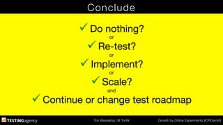 Ton Wesseling | @ TonW
 Growth by Online Experiments #CROworld
Conclude
ü Do nothing?
or
ü Re-test?
or
ü Implement?
or
ü Scale?
and
ü Continue or change test roadmap
 