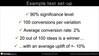 Ton Wesseling | @ TonW
 Growth by Online Experiments #CROworld
Example test set-up
ü 90% significance level
ü 100 conversions per variation
ü Average conversion rate: 2%
ü 20 out of 100 ideas is a winner…
ü …with an average uplift of +- 10%
 