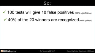 Ton Wesseling | @ TonW
 Growth by Online Experiments #CROworld
So:
ü 100 tests will give 10 false positives (90% significance)
ü 40% of the 20 winners are recognized(40% power)
 