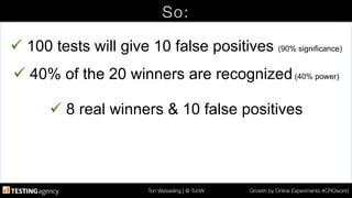 Ton Wesseling | @ TonW
 Growth by Online Experiments #CROworld
So:
ü 100 tests will give 10 false positives (90% significance)
ü 40% of the 20 winners are recognized(40% power)
ü 8 real winners & 10 false positives
 
