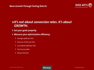 © Andre Morys, Web Arts AG www.web-arts.com
More-Growth-Through-Testing-Rule #1
‣It‘s not about conversion rates. It‘s about
GROWTH.
‣ Set your goals properly.
‣ Measure your optimization efficiency.
‣ Average Uplift per Test
‣ Amount of Tests per Year
‣ Cumulated Uplift per Year
‣ Test Success Rate
‣ ROI per Test (%)
26
@morys
 