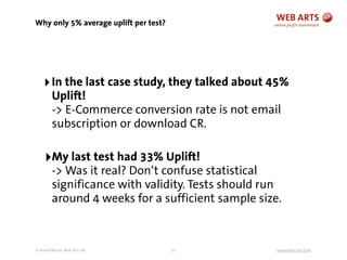 © Andre Morys, Web Arts AG www.web-arts.com
Why only 5% average uplift per test?
32
‣In the last case study, they talked about 45%
Uplift!
-> E-Commerce conversion rate is not email
subscription or download CR.
‣My last test had 33% Uplift!
-> Was it real? Don‘t confuse statistical
significance with validity. Tests should run
around 4 weeks for a sufficient sample size.
 